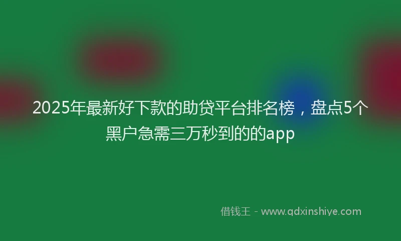 2025年最新好下款的助贷平台排名榜，盘点5个黑户急需三万秒到的的app