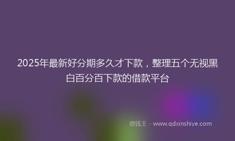 2025年最新好分期多久才下款，整理五个无视黑白百分百下款的借款平台