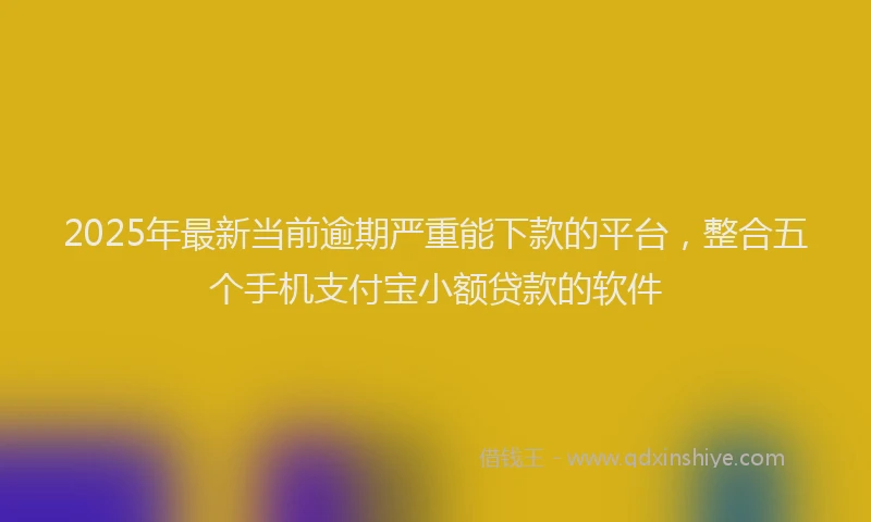 2025年最新当前逾期严重能下款的平台，整合五个手机支付宝小额贷款的软件