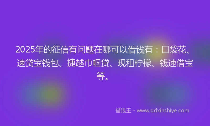 2025年的征信有问题在哪可以借钱有：口袋花、速贷宝钱包、捷越巾帼贷、现租柠檬、钱速借宝等。