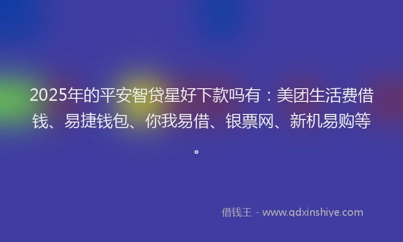 2025年的平安智贷星好下款吗有：美团生活费借钱、易捷钱包、你我易借、银票网、新机易购等。