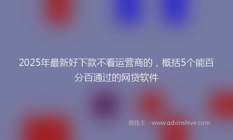 2025年最新好下款不看运营商的，概括5个能百分百通过的网贷软件
