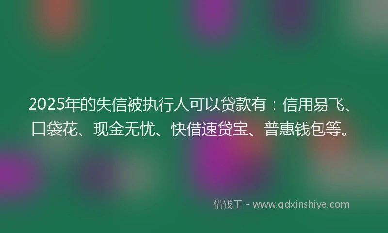 2025年的失信被执行人可以贷款有：信用易飞、口袋花、现金无忧、快借速贷宝、普惠钱包等。