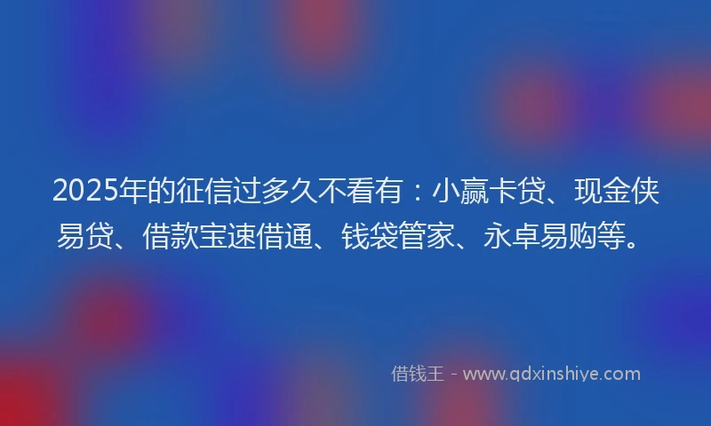 2025年的征信过多久不看有：小赢卡贷、现金侠易贷、借款宝速借通、钱袋管家、永卓易购等。