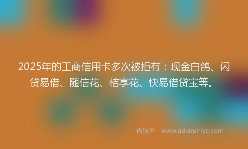 2025年的工商信用卡多次被拒有：现金白鸽、闪贷易借、随信花、桔享花、快易借贷宝等。