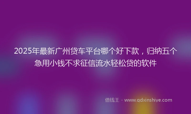 2025年最新广州贷车平台哪个好下款，归纳五个急用小钱不求征信流水轻松贷的软件