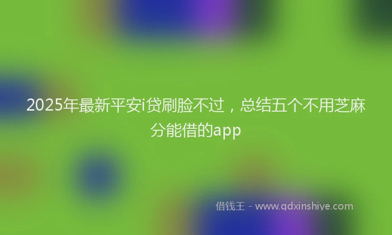 2025年最新平安i贷刷脸不过，总结五个不用芝麻分能借的app