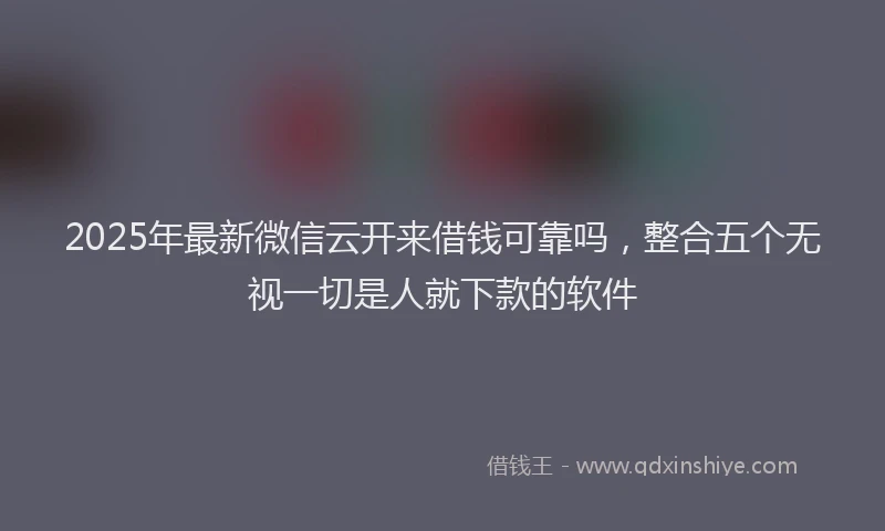 2025年最新微信云开来借钱可靠吗，整合五个无视一切是人就下款的软件
