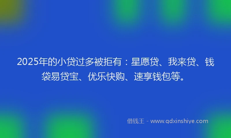 2025年的小贷过多被拒有：星愿贷、我来贷、钱袋易贷宝、优乐快购、速享钱包等。