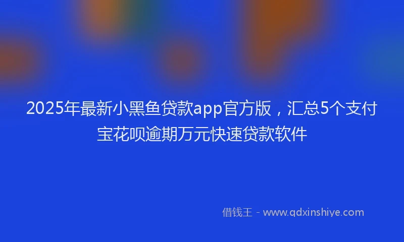2025年最新小黑鱼贷款app官方版，汇总5个支付宝花呗逾期万元快速贷款软件