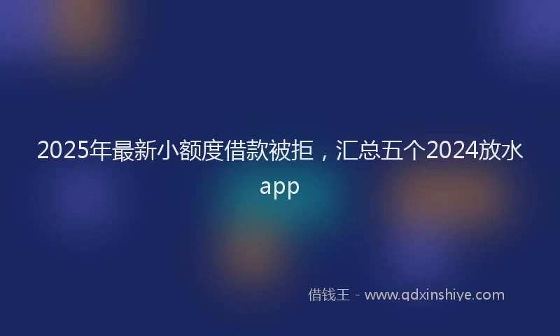2025年最新小额度借款被拒，汇总五个2024放水app