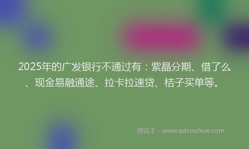 2025年的广发银行不通过有：紫晶分期、借了么、现金易融通途、拉卡拉速贷、桔子买单等。