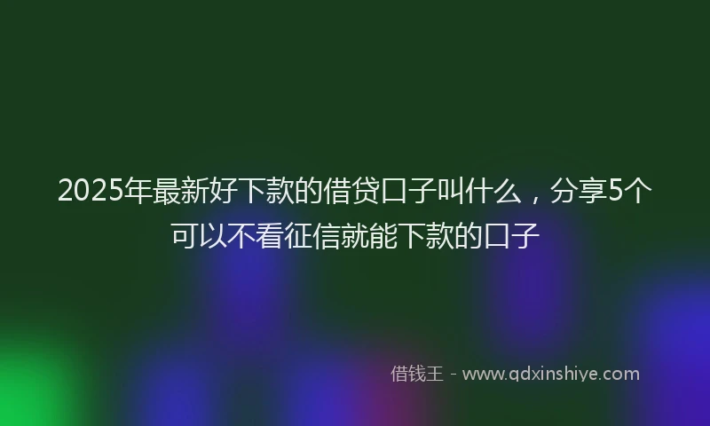 2025年最新好下款的借贷口子叫什么，分享5个可以不看征信就能下款的口子