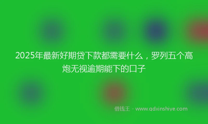 2025年最新好期贷下款都需要什么，罗列五个高炮无视逾期能下的口子