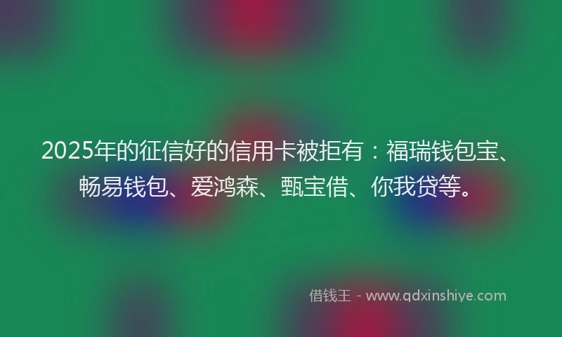 2025年的征信好的信用卡被拒有：福瑞钱包宝、畅易钱包、爱鸿森、甄宝借、你我贷等。