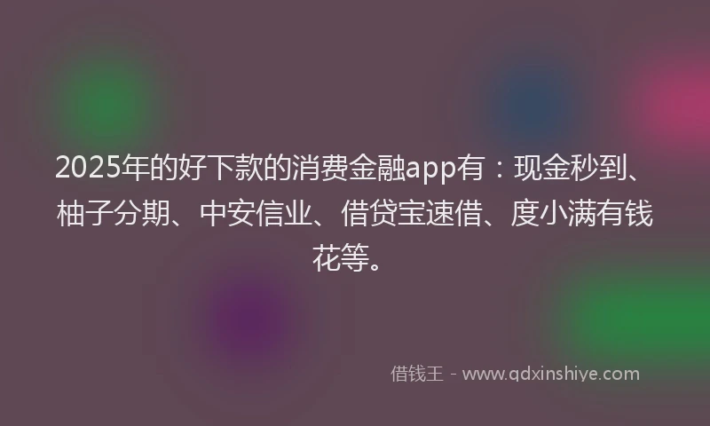 2025年的好下款的消费金融app有：现金秒到、柚子分期、中安信业、借贷宝速借、度小满有钱花等。
