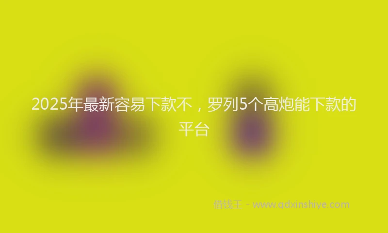 2025年最新容易下款不，罗列5个高炮能下款的平台