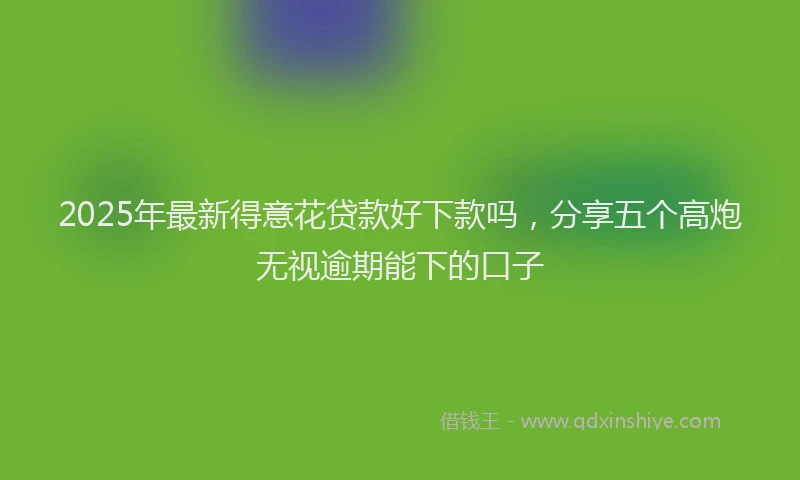 2025年最新得意花贷款好下款吗，分享五个高炮无视逾期能下的口子