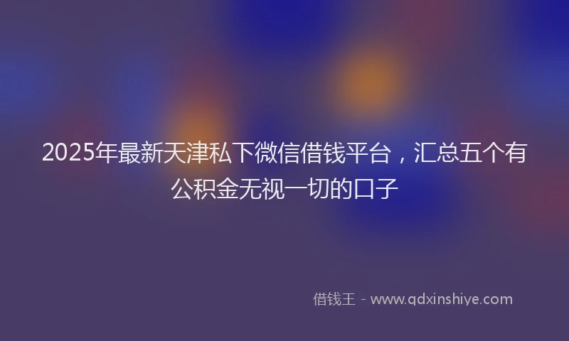 2025年最新天津私下微信借钱平台，汇总五个有公积金无视一切的口子