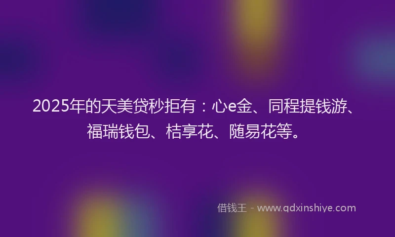 2025年的天美贷秒拒有：心e金、同程提钱游、福瑞钱包、桔享花、随易花等。