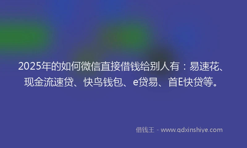 2025年的如何微信直接借钱给别人有：易速花、现金流速贷、快鸟钱包、e贷易、首E快贷等。