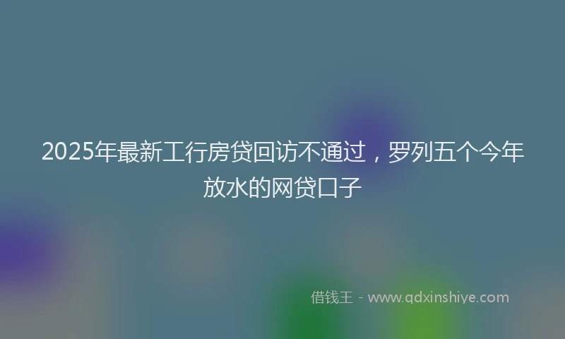 2025年最新工行房贷回访不通过，罗列五个今年放水的网贷口子