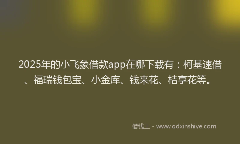 2025年的小飞象借款app在哪下载有：柯基速借、福瑞钱包宝、小金库、钱来花、桔享花等。
