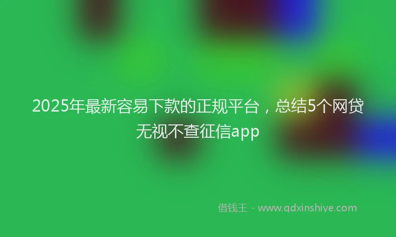 2025年最新容易下款的正规平台，总结5个网贷无视不查征信app