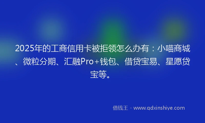 2025年的工商信用卡被拒领怎么办有：小喵商城、微粒分期、汇融Pro+钱包、借贷宝易、星愿贷宝等。