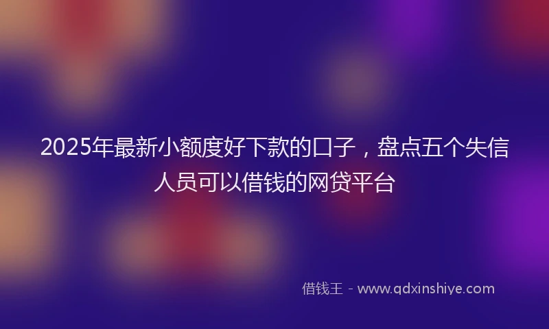 2025年最新小额度好下款的口子，盘点五个失信人员可以借钱的网贷平台