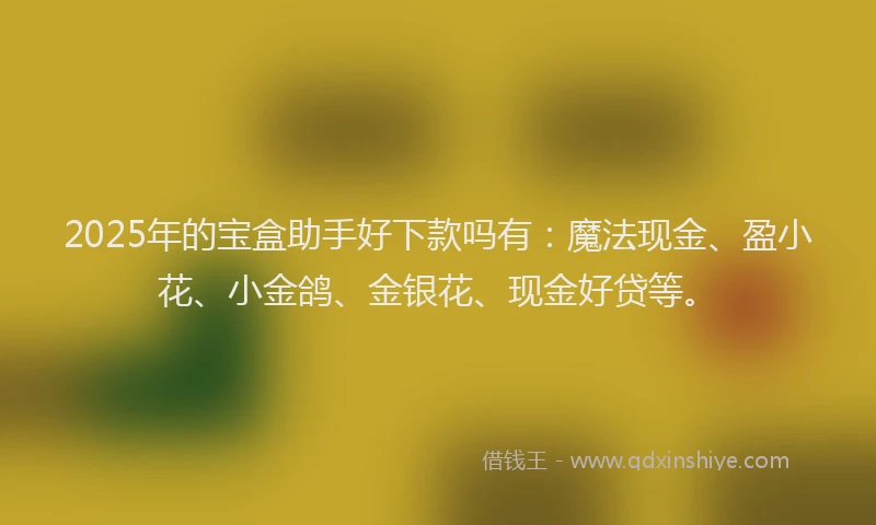 2025年的宝盒助手好下款吗有：魔法现金、盈小花、小金鸽、金银花、现金好贷等。