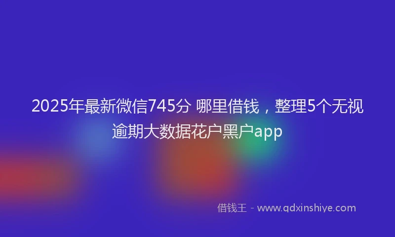 2025年最新微信745分 哪里借钱，整理5个无视逾期大数据花户黑户app