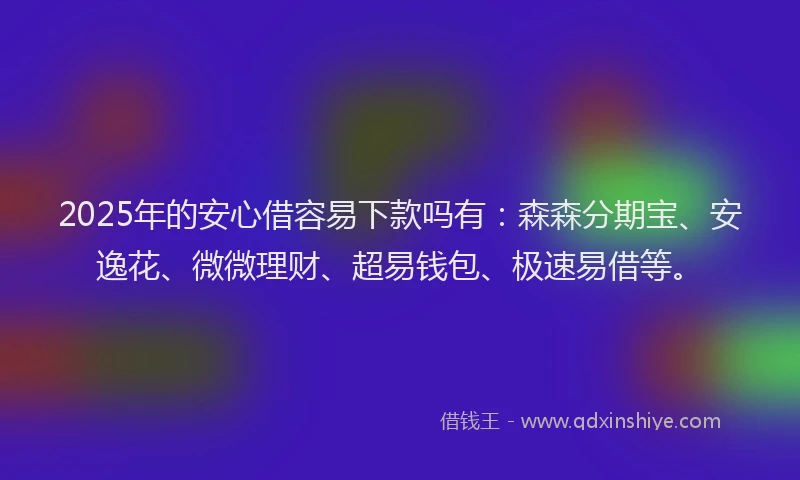 2025年的安心借容易下款吗有：森森分期宝、安逸花、微微理财、超易钱包、极速易借等。