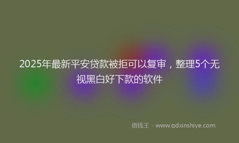 2025年最新平安贷款被拒可以复审，整理5个无视黑白好下款的软件