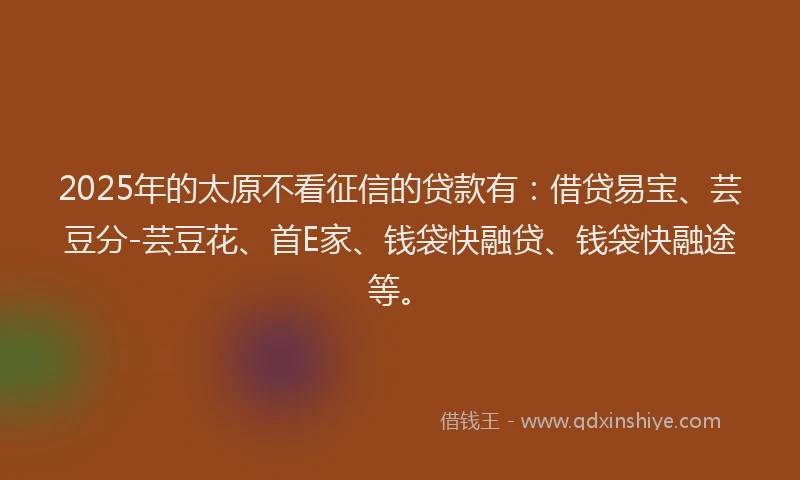 2025年的太原不看征信的贷款有：借贷易宝、芸豆分-芸豆花、首E家、钱袋快融贷、钱袋快融途等。
