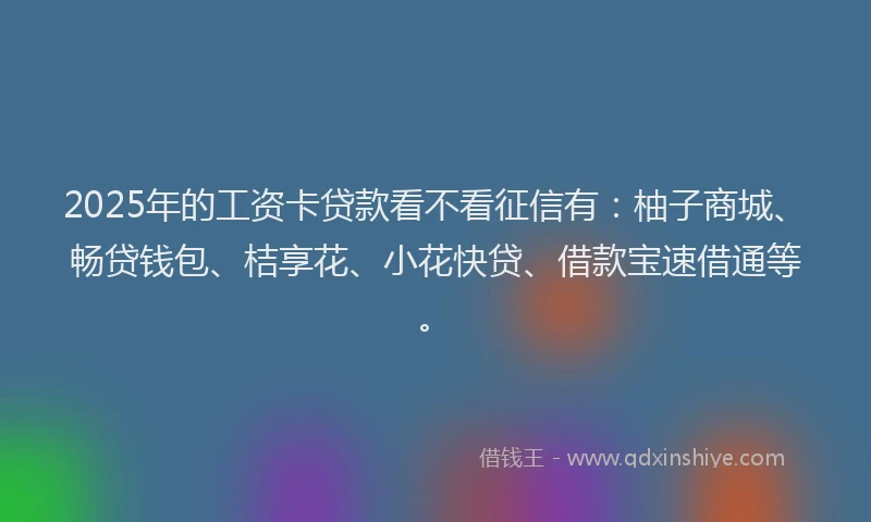 2025年的工资卡贷款看不看征信有：柚子商城、畅贷钱包、桔享花、小花快贷、借款宝速借通等。