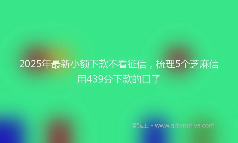 2025年最新小额下款不看征信，梳理5个芝麻信用439分下款的口子