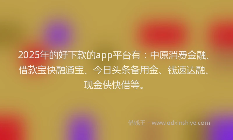 2025年的好下款的app平台有：中原消费金融、借款宝快融通宝、今日头条备用金、钱速达融、现金侠快借等。