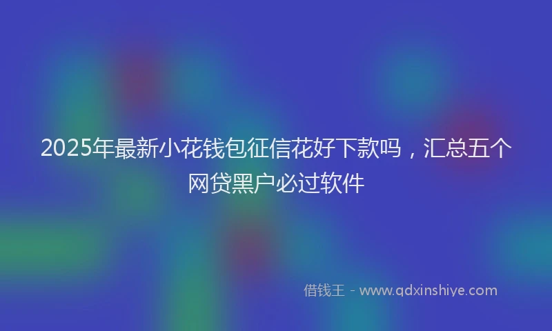 2025年最新小花钱包征信花好下款吗，汇总五个网贷黑户必过软件