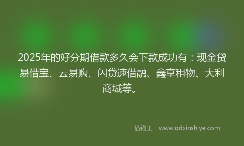 2025年的好分期借款多久会下款成功有：现金贷易借宝、云易购、闪贷速借融、鑫享租物、大利商城等。