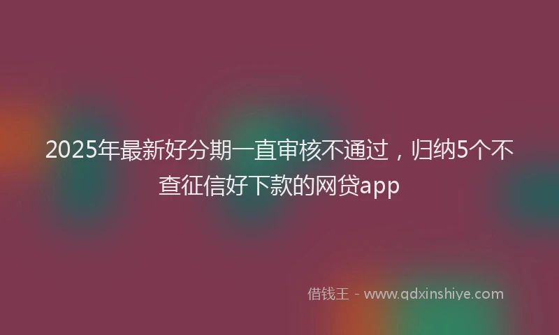2025年最新好分期一直审核不通过，归纳5个不查征信好下款的网贷app
