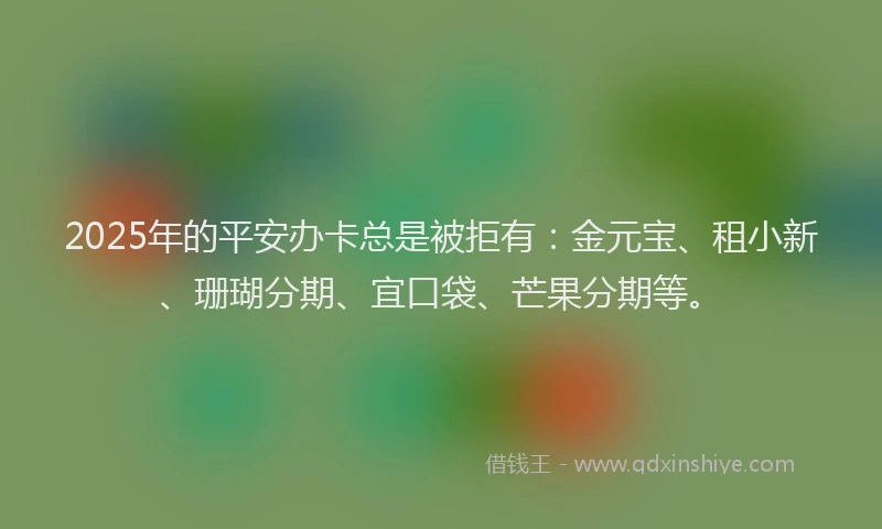 2025年的平安办卡总是被拒有：金元宝、租小新、珊瑚分期、宜口袋、芒果分期等。