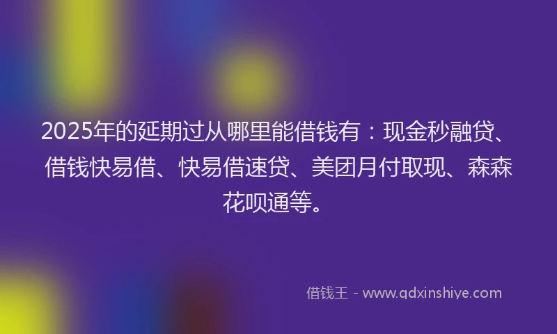 2025年的延期过从哪里能借钱有：现金秒融贷、借钱快易借、快易借速贷、美团月付取现、森森花呗通等。