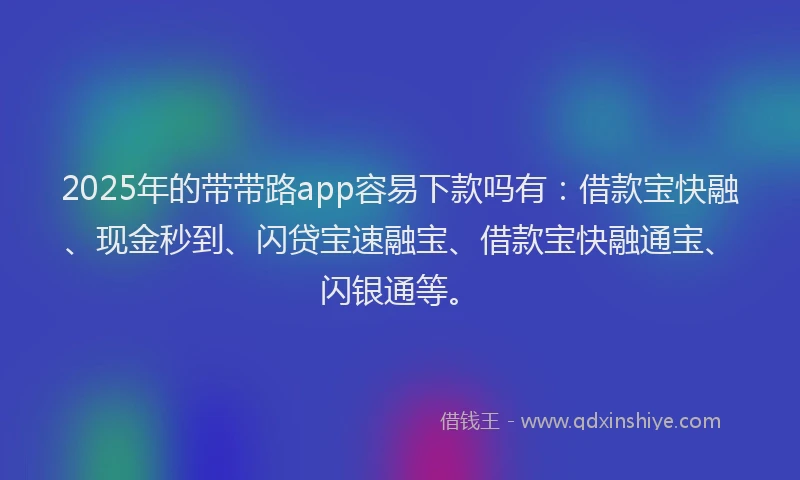 2025年的带带路app容易下款吗有：借款宝快融、现金秒到、闪贷宝速融宝、借款宝快融通宝、闪银通等。