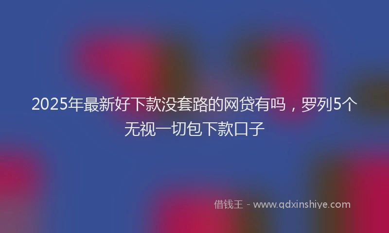2025年最新好下款没套路的网贷有吗，罗列5个无视一切包下款口子