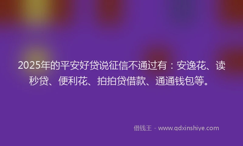 2025年的平安好贷说征信不通过有：安逸花、读秒贷、便利花、拍拍贷借款、通通钱包等。