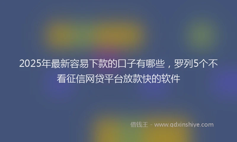 2025年最新容易下款的口子有哪些，罗列5个不看征信网贷平台放款快的软件