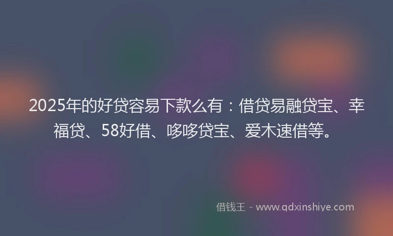 2025年的好贷容易下款么有：借贷易融贷宝、幸福贷、58好借、哆哆贷宝、爱木速借等。