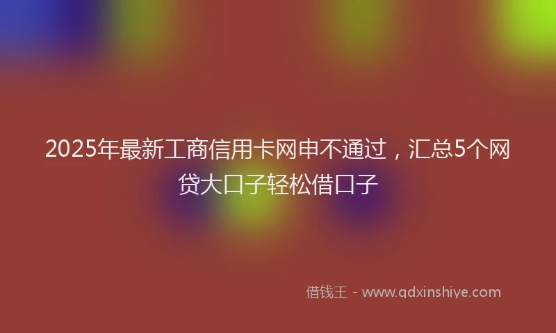 2025年最新工商信用卡网申不通过，汇总5个网贷大口子轻松借口子
