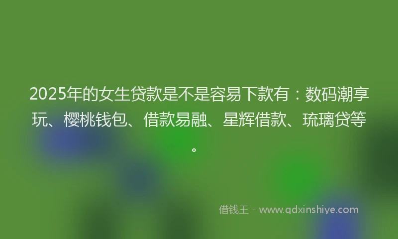 2025年的女生贷款是不是容易下款有：数码潮享玩、樱桃钱包、借款易融、星辉借款、琉璃贷等。